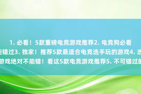 1. 必看！5款重磅电竞游戏推荐2. 电竞狗必看！这5款游戏你一定不能错过3. 独家！推荐5款最适合电竞选手玩的游戏4. 选择游戏绝对不能错！看这5款电竞游戏推荐5. 不可错过的5款电竞游戏推荐，赶紧来看！