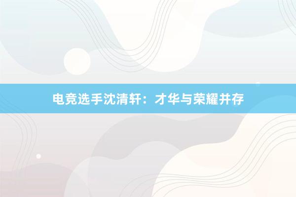 电竞选手沈清轩：才华与荣耀并存