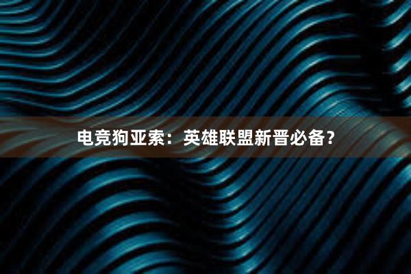 电竞狗亚索：英雄联盟新晋必备？