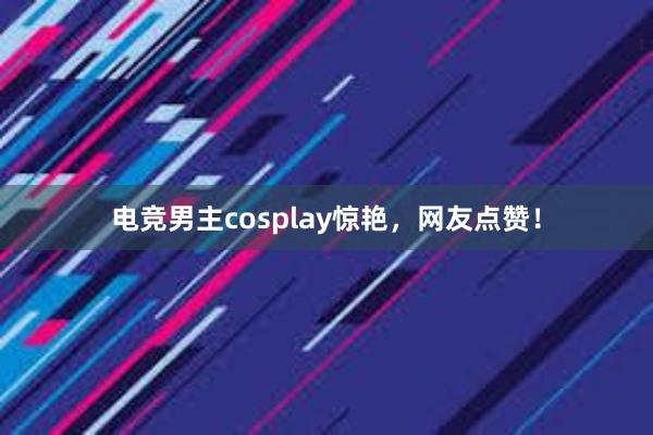 电竞男主cosplay惊艳，网友点赞！