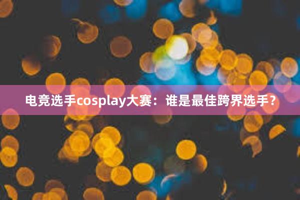 电竞选手cosplay大赛：谁是最佳跨界选手？