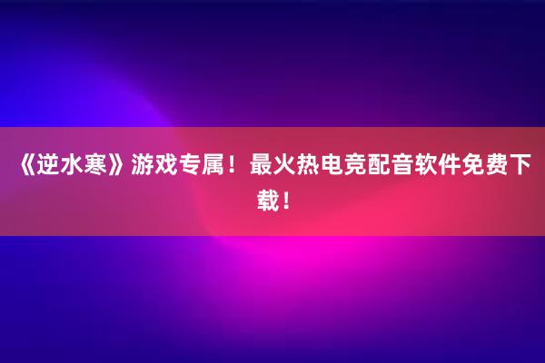 《逆水寒》游戏专属！最火热电竞配音软件免费下载！