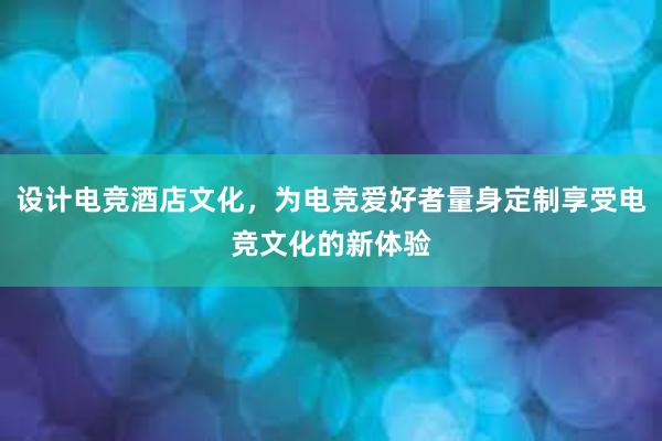 设计电竞酒店文化，为电竞爱好者量身定制享受电竞文化的新体验