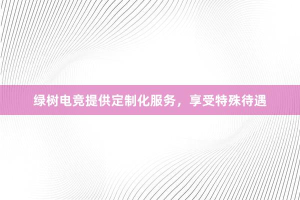 绿树电竞提供定制化服务，享受特殊待遇