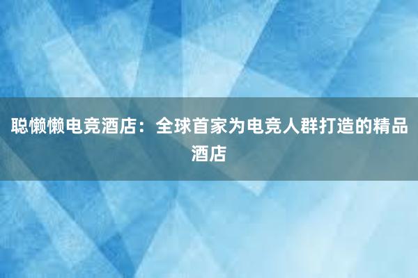 聪懒懒电竞酒店：全球首家为电竞人群打造的精品酒店