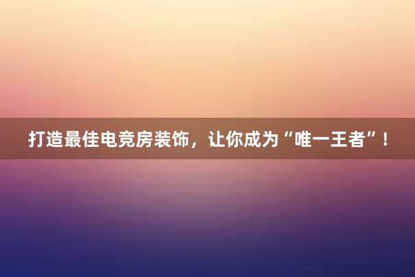 打造最佳电竞房装饰，让你成为“唯一王者”！