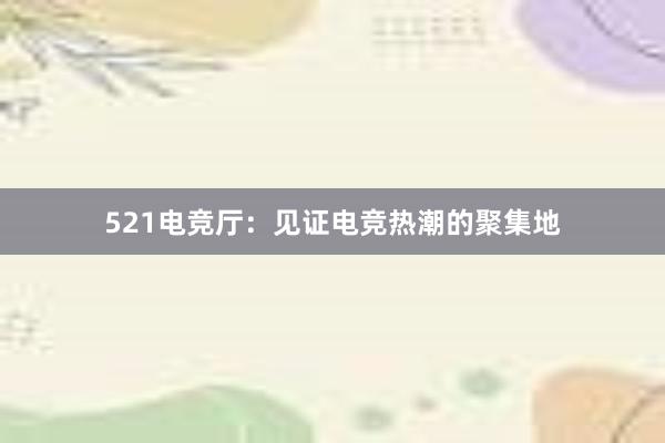 521电竞厅：见证电竞热潮的聚集地