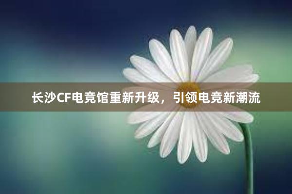 长沙CF电竞馆重新升级，引领电竞新潮流