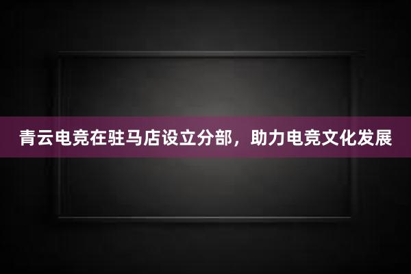 青云电竞在驻马店设立分部，助力电竞文化发展