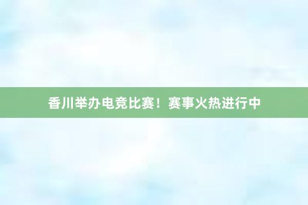 香川举办电竞比赛！赛事火热进行中