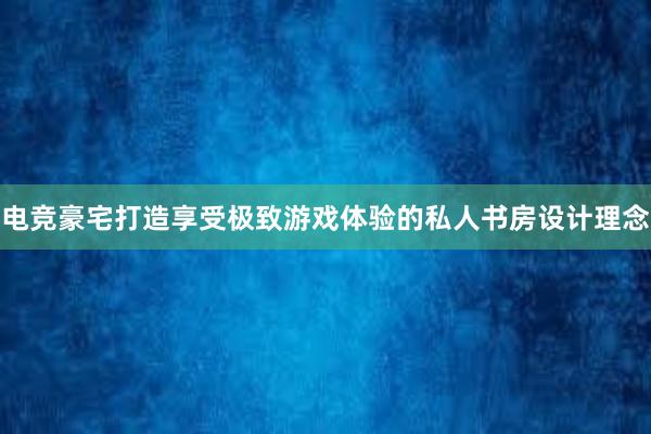 电竞豪宅打造享受极致游戏体验的私人书房设计理念