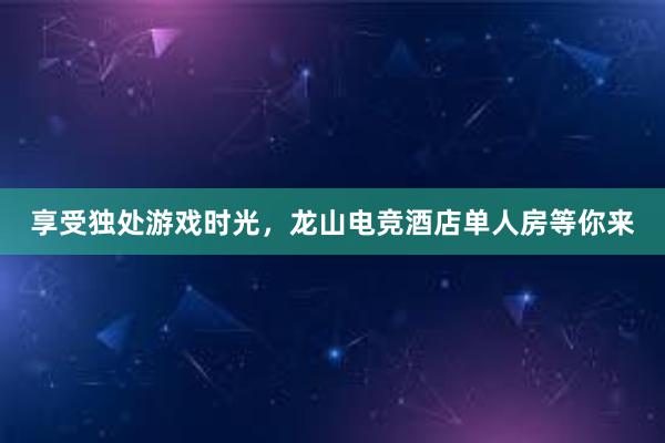 享受独处游戏时光，龙山电竞酒店单人房等你来